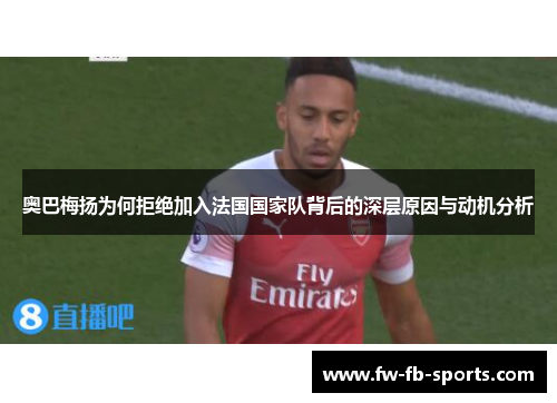 奥巴梅扬为何拒绝加入法国国家队背后的深层原因与动机分析