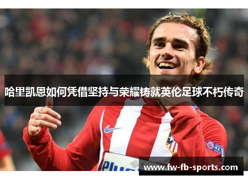 哈里凯恩如何凭借坚持与荣耀铸就英伦足球不朽传奇 哈里凯恩如何凭借坚持与荣耀铸就英伦足球不朽传奇