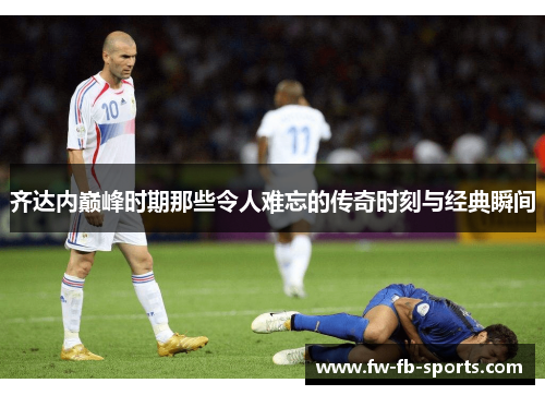 齐达内巅峰时期那些令人难忘的传奇时刻与经典瞬间