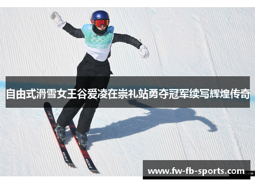 自由式滑雪女王谷爱凌在崇礼站勇夺冠军续写辉煌传奇